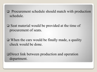  Procurement schedule should match with production
schedule.
 Seat material would be provided at the time of
procurement of seats.
 When the cars would be finally made, a quality
check would be done.
Direct link between production and operation
department.
 
