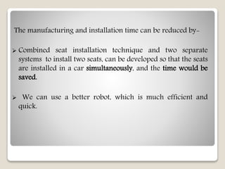 The manufacturing and installation time can be reduced by-
 Combined seat installation technique and two separate
systems to install two seats, can be developed so that the seats
are installed in a car simultaneously, and the time would be
saved.
 We can use a better robot, which is much efficient and
quick.
 