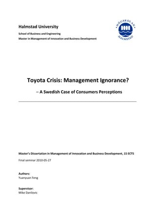 Halmstad University
School of Business and Engineering
Master in Management of Innovation and Business Development
Toyota Crisis: Management Ignorance?
– A Swedish Case of Consumers Perceptions
Master’s Dissertation in Management of Innovation and Business Development, 15 ECTS
Final seminar 2010-05-27
Authors:
Yuanyuan Feng
Supervisor:
Mike Danilovic
 