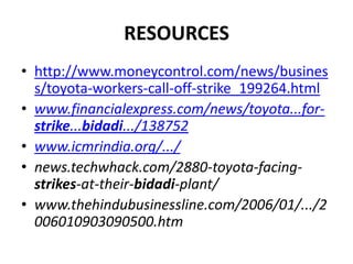 RESOURCES
• http://www.moneycontrol.com/news/busines
  s/toyota-workers-call-off-strike_199264.html
• www.financialexpress.com/news/toyota...for-
  strike...bidadi.../138752
• www.icmrindia.org/.../
• news.techwhack.com/2880-toyota-facing-
  strikes-at-their-bidadi-plant/
• www.thehindubusinessline.com/2006/01/.../2
  006010903090500.htm
 