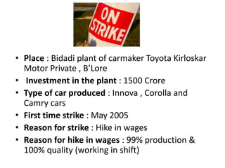 • Place : Bidadi plant of carmaker Toyota Kirloskar
  Motor Private , B’Lore
• Investment in the plant : 1500 Crore
• Type of car produced : Innova , Corolla and
  Camry cars
• First time strike : May 2005
• Reason for strike : Hike in wages
• Reason for hike in wages : 99% production &
  100% quality (working in shift)
 
