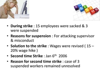 • During strike : 15 employees were sacked & 3
  were suspended
• Reasons for suspension : For attacking supervisor
  & misconduct
• Solution to the strike : Wages were revised ( 15 –
  20% wage hike )
• Second time Strike : Jan 6th 2006
• Reason for second time strike : case of 3
  suspended workers remained unresolved
 