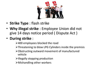 • Strike Type : flash strike
• Why illegal strike : Employee Union did not
  give 14 days notice period ( Dispute Act )
• During strike :
     400 employees blocked the road
     Threatening to blow LPG Cylinders inside the premisis
     Obstructing outward movement of manufactured
      vehicle
     Illegally stopping production
     Mishandling other workers
 
