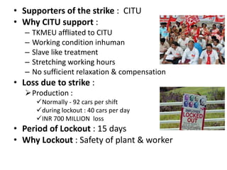 • Supporters of the strike : CITU
• Why CITU support :
   –   TKMEU affliated to CITU
   –   Working condition inhuman
   –   Slave like treatment
   –   Stretching working hours
   –   No sufficient relaxation & compensation
• Loss due to strike :
   Production :
        Normally - 92 cars per shift
        during lockout : 40 cars per day
        INR 700 MILLION loss
• Period of Lockout : 15 days
• Why Lockout : Safety of plant & worker
 