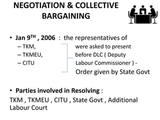 NEGOTIATION & COLLECTIVE
       BARGAINING

• Jan 9TH , 2006 : the representatives of
  – TKM,              were asked to present
  – TKMEU,            before DLC ( Deputy
  – CITU              Labour Commissioner ) -
                       Order given by State Govt

• Parties involved in Resolving :
TKM , TKMEU , CITU , State Govt , Additional
Labour Court
 