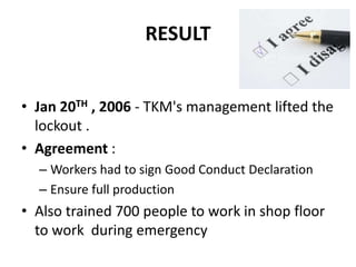 RESULT


• Jan 20TH , 2006 - TKM's management lifted the
  lockout .
• Agreement :
  – Workers had to sign Good Conduct Declaration
  – Ensure full production
• Also trained 700 people to work in shop floor
  to work during emergency
 