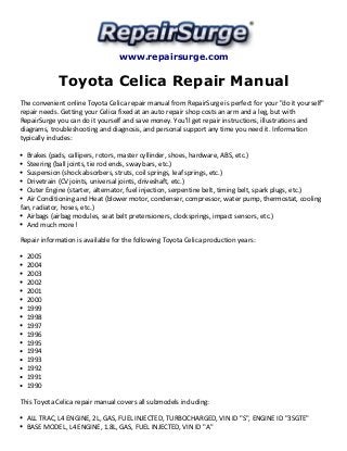 www.repairsurge.com
Toyota Celica Repair Manual
The convenient online Toyota Celica repair manual from RepairSurge is perfect for your "do it yourself"
repair needs. Getting your Celica fixed at an auto repair shop costs an arm and a leg, but with
RepairSurge you can do it yourself and save money. You'll get repair instructions, illustrations and
diagrams, troubleshooting and diagnosis, and personal support any time you need it. Information
typically includes:
Brakes (pads, callipers, rotors, master cyllinder, shoes, hardware, ABS, etc.)
Steering (ball joints, tie rod ends, sway bars, etc.)
Suspension (shock absorbers, struts, coil springs, leaf springs, etc.)
Drivetrain (CV joints, universal joints, driveshaft, etc.)
Outer Engine (starter, alternator, fuel injection, serpentine belt, timing belt, spark plugs, etc.)
Air Conditioning and Heat (blower motor, condenser, compressor, water pump, thermostat, cooling
fan, radiator, hoses, etc.)
Airbags (airbag modules, seat belt pretensioners, clocksprings, impact sensors, etc.)
And much more!
Repair information is available for the following Toyota Celica production years:
2005
2004
2003
2002
2001
2000
1999
1998
1997
1996
1995
1994
1993
1992
1991
1990
This Toyota Celica repair manual covers all submodels including:
ALL TRAC, L4 ENGINE, 2L, GAS, FUEL INJECTED, TURBOCHARGED, VIN ID "S", ENGINE ID "3SGTE"
BASE MODEL, L4 ENGINE, 1.8L, GAS, FUEL INJECTED, VIN ID "A"
 