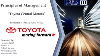 Principles of Management
“Toyota Central Motors”
Submitted to : Ma’am Rabia Nawaz
Presented By:
Hasnain Iqbal
Sham Lal
Ashish Kumar
Ayesha Rasheed
Muhammad Abid
 