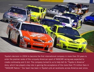 Toyota’s decision in 2004 to become the first international company in more than 50 years to
enter the premier ranks of the uniquely American sport of NASCAR racing was expected to
create controversy and it did. The company turned to us to help tell its “Toyota in America”
story, which has played a key role in gaining the acceptance of the more than 75 million fans in
“NASCAR Nation.” Our team has been in Toyota’s pits at racetracks across America ever since.
 