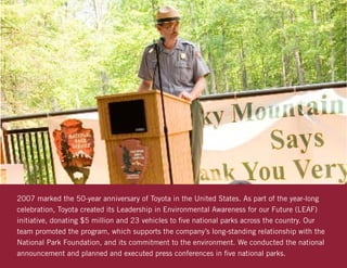 2007 marked the 50-year anniversary of Toyota in the United States. As part of the year-long
celebration, Toyota created its Leadership in Environmental Awareness for our Future (LEAF)
initiative, donating $5 million and 23 vehicles to five national parks across the country. Our
team promoted the program, which supports the company’s long-standing relationship with the
National Park Foundation, and its commitment to the environment. We conducted the national
announcement and planned and executed press conferences in five national parks.
 