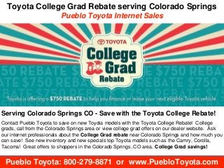 Toyota College Grad Rebate serving Colorado Springs
Pueblo Toyota Internet Sales
Pueblo Toyota: 800-279-8871 or www.PuebloToyota.com
Serving Colorado Springs CO - Save with the Toyota College Rebate!
Contact Pueblo Toyota to save on new Toyota models with the Toyota College Rebate! College
grads, call from the Colorado Springs area or view college grad offers on our dealer website. Ask
our internet professionals about the College Grad rebate near Colorado Springs and how much you
can save! See new inventory and new specials top Toyota models such as the Camry, Corolla,
Tacoma! Great offers to shoppers in the Colorado Springs, CO area. College Grad savings!
 