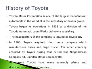 Toyota Motor Corporation is one of the largest manufacturer
automobile in the world. It is the subsidiary of Toyota group.
 Toyota began its operations in 1933 as a division of the
Toyoda Automatic Loom Works Ltd now a subsidiary.
 The headquarters of the company is located in Toyota city
 In 1966, Toyota acquired Hino motor company which
manufactures buses and large trucks. The other company
acquired by Toyota during that period was Nippondenso
Company ltd, Daihitsu Motor Company ltd.
 At present Toyota have many assembly plants and
distributors in various countries.
 