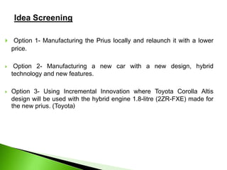 Idea Screening
 Option 1- Manufacturing the Prius locally and relaunch it with a lower
price.
 Option 2- Manufacturing a new car with a new design, hybrid
technology and new features.
 Option 3- Using Incremental Innovation where Toyota Corolla Altis
design will be used with the hybrid engine 1.8-litre (2ZR-FXE) made for
the new prius. (Toyota)
 