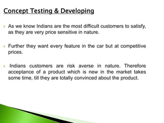 Concept Testing & Developing
 As we know Indians are the most difficult customers to satisfy,
as they are very price sensitive in nature.
 Further they want every feature in the car but at competitive
prices.
 Indians customers are risk averse in nature. Therefore
acceptance of a product which is new in the market takes
some time, till they are totally convinced about the product.
 