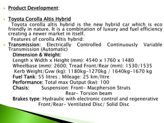  Product Development:
 Toyota Corolla Altis Hybrid
Toyota corolla altis hybrid is the new hybrid car which is eco
friendly in nature. It is a combination of luxury and fuel efficiency
creating a newer market in itself.
Features of corolla Altis hybrid:
 Transmission: Electrically Controlled Continuously Variable
Transmission (Automatic)
Dimension & Weight:
Length x Width x Height (mm): 4540 x 1760 x 1480
Wheelbase (mm): 2600; Tread Front/Rear (mm): 1530/1535
Kerb Weight/Gvw (kg): 1180kg-1270kg / 1640kg-1670 kg
Fuel Tank: 55 litres ; Mileage: 25 km/litre
Performance: Total max Output (kw): 100
Chasis: Suspension: Front- Macpherson Struts
Rear- Torsion beam
Brakes type: Hydraulic with electronic control and regenerative
Front/Rear- Ventilated Disc/ Solid Disc
 