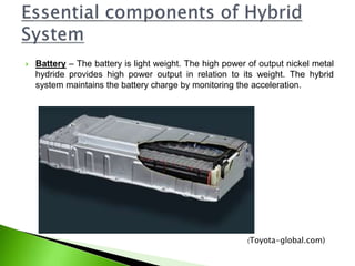  Battery – The battery is light weight. The high power of output nickel metal
hydride provides high power output in relation to its weight. The hybrid
system maintains the battery charge by monitoring the acceleration.
(Toyota-global.com)
 