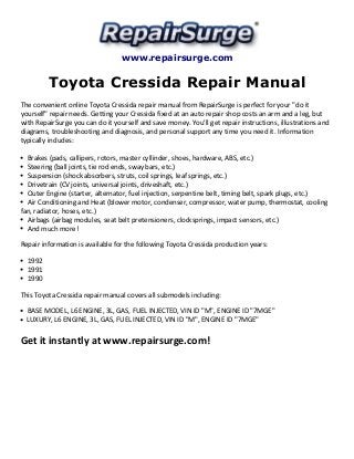 www.repairsurge.com
Toyota Cressida Repair Manual
The convenient online Toyota Cressida repair manual from RepairSurge is perfect for your "do it
yourself" repair needs. Getting your Cressida fixed at an auto repair shop costs an arm and a leg, but
with RepairSurge you can do it yourself and save money. You'll get repair instructions, illustrations and
diagrams, troubleshooting and diagnosis, and personal support any time you need it. Information
typically includes:
Brakes (pads, callipers, rotors, master cyllinder, shoes, hardware, ABS, etc.)
Steering (ball joints, tie rod ends, sway bars, etc.)
Suspension (shock absorbers, struts, coil springs, leaf springs, etc.)
Drivetrain (CV joints, universal joints, driveshaft, etc.)
Outer Engine (starter, alternator, fuel injection, serpentine belt, timing belt, spark plugs, etc.)
Air Conditioning and Heat (blower motor, condenser, compressor, water pump, thermostat, cooling
fan, radiator, hoses, etc.)
Airbags (airbag modules, seat belt pretensioners, clocksprings, impact sensors, etc.)
And much more!
Repair information is available for the following Toyota Cressida production years:
1992
1991
1990
This Toyota Cressida repair manual covers all submodels including:
BASE MODEL, L6 ENGINE, 3L, GAS, FUEL INJECTED, VIN ID "M", ENGINE ID "7MGE"
LUXURY, L6 ENGINE, 3L, GAS, FUEL INJECTED, VIN ID "M", ENGINE ID "7MGE"
Get it instantly at www.repairsurge.com!
 