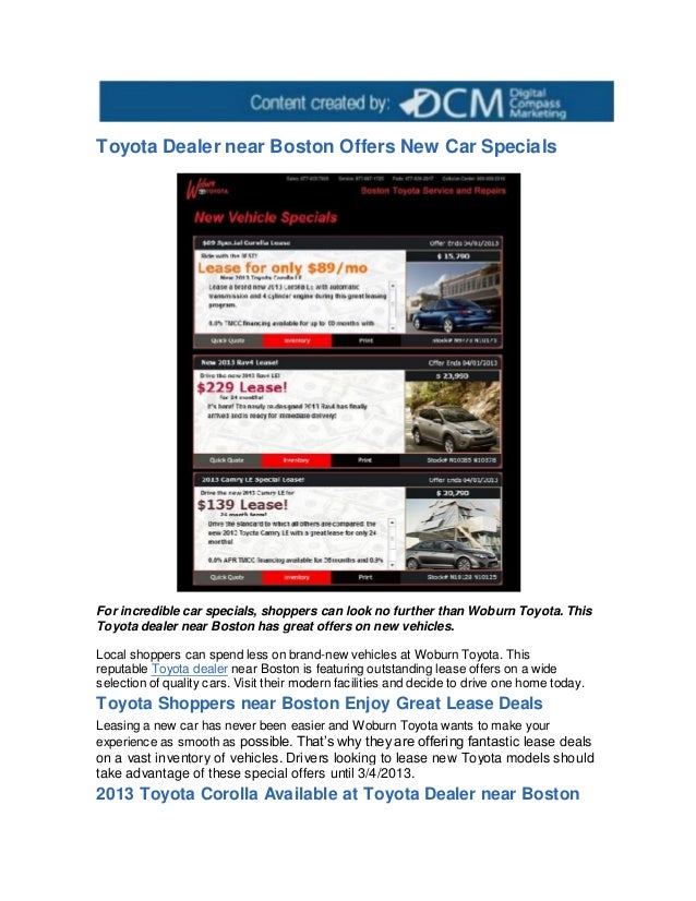 Toyota Dealer near Boston Offers New Car Specials
For incredible car specials, shoppers can look no further than Woburn Toyota. This
Toyota dealer near Boston has great offers on new vehicles.
Local shoppers can spend less on brand-new vehicles at Woburn Toyota. This
reputable Toyota dealer near Boston is featuring outstanding lease offers on a wide
selection of quality cars. Visit their modern facilities and decide to drive one home today.
Toyota Shoppers near Boston Enjoy Great Lease Deals
Leasing a new car has never been easier and Woburn Toyota wants to make your
experience as smooth as possible. That’s why they are offering fantastic lease deals
on a vast inventory of vehicles. Drivers looking to lease new Toyota models should
take advantage of these special offers until 3/4/2013.
2013 Toyota Corolla Available at Toyota Dealer near Boston
 