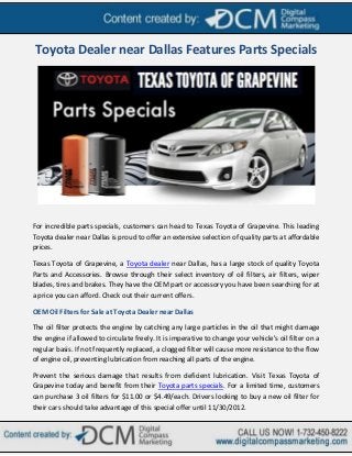 Toyota Dealer near Dallas Features Parts Specials




For incredible parts specials, customers can head to Texas Toyota of Grapevine. This leading
Toyota dealer near Dallas is proud to offer an extensive selection of quality parts at affordable
prices.

Texas Toyota of Grapevine, a Toyota dealer near Dallas, has a large stock of quality Toyota
Parts and Accessories. Browse through their select inventory of oil filters, air filters, wiper
blades, tires and brakes. They have the OEM part or accessory you have been searching for at
a price you can afford. Check out their current offers.

OEM Oil Filters for Sale at Toyota Dealer near Dallas

The oil filter protects the engine by catching any large particles in the oil that might damage
the engine if allowed to circulate freely. It is imperative to change your vehicle's oil filter on a
regular basis. If not frequently replaced, a clogged filter will cause more resistance to the flow
of engine oil, preventing lubrication from reaching all parts of the engine.

Prevent the serious damage that results from deficient lubrication. Visit Texas Toyota of
Grapevine today and benefit from their Toyota parts specials. For a limited time, customers
can purchase 3 oil filters for $11.00 or $4.49/each. Drivers looking to buy a new oil filter for
their cars should take advantage of this special offer until 11/30/2012.
 