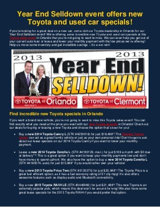 Year End Selldown event offers new
Toyota and used car specials!
If you’re looking for a great deal on a new car, come visit our Toyota dealership in Orlando for our
Year End Selldown event! We’re offering some incredible new Toyota and used car specials at this
Toyota sales event in Orlando that you’re not going to want to miss. We can even help you get out of
your current auto loan or lease and lower your monthly payment with the low prices we’re offering!
Help us move some inventory and get incredible savings – it’s a win-win!

Find incredible new Toyota specials in Orlando
If you want a brand new vehicle, you’re not going to want to miss this Toyota sales event! You can
find exactly what you need at the price you want with our new Toyota specials in Orlando! Check out
our deals for buying or leasing a new Toyota and choose the option that’s best for you!


Buy a new 2014 Toyota Camry L (STK #4250018) for just $18,488*! The Orlando Toyota
Camry can act as a great family vehicle or just as your own personal ride! Don’t forget to ask
about our lease specials on our 2014 Toyota Camry if you want to lower your monthly
payment.



Lease a new 2014 Toyota Corolla L (STK #4180129, man.) for just $169 a month with $0 due
at delivery**! This is a great option if you want to keep your monthly payments low and don’t
have money to spend upfront. We also have the option to buy a new 2014 Toyota Corolla L
(STK #4180074, auto) for just $15,988* if you would rather own your vehicle!



Buy a new 2013 Toyota Prius Two (STK #3120270) for just $20,988*! The Toyota Prius is a
great fuel efficient option, as it has a fuel economy rating of 51 city mpg! It’s also offers
awesome features such as display audio and Bluetooth connectivity.



Buy a new 2013 Toyota RAV4 LE (STK #3440066) for just $21,488*! This new Toyota is an
extremely popular pick, which means this deal won’t be around for long! We also have some
great lease specials for the 2013 Toyota RAV4 if you would prefer that option.

 