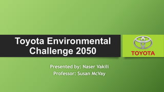 Toyota Environmental
Challenge 2050
Presented by: Naser Vakili
Professor: Susan McVay
 