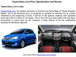 Toyota Etios Liva Price, Specification and Review

Toyota Etios Liva in India

Toyota Etios Liva, the perfect symmetry of amenity and technology of Toyota Kirloskar
Motors, yet to be launched but it is expected to sprinkle its shimmer on its curious
onlookers by the beginning of 2012. It will be on the glorious walkway with expected
price tag of Rs 4.2 lakhs to 5.5 lakhs. This is the first ever best option that has been
announced to unveil soon by the company. It does believe to be the outstanding
example of hatchback segment.




                          Click to See More Toyota Etios Liva Pictures
 