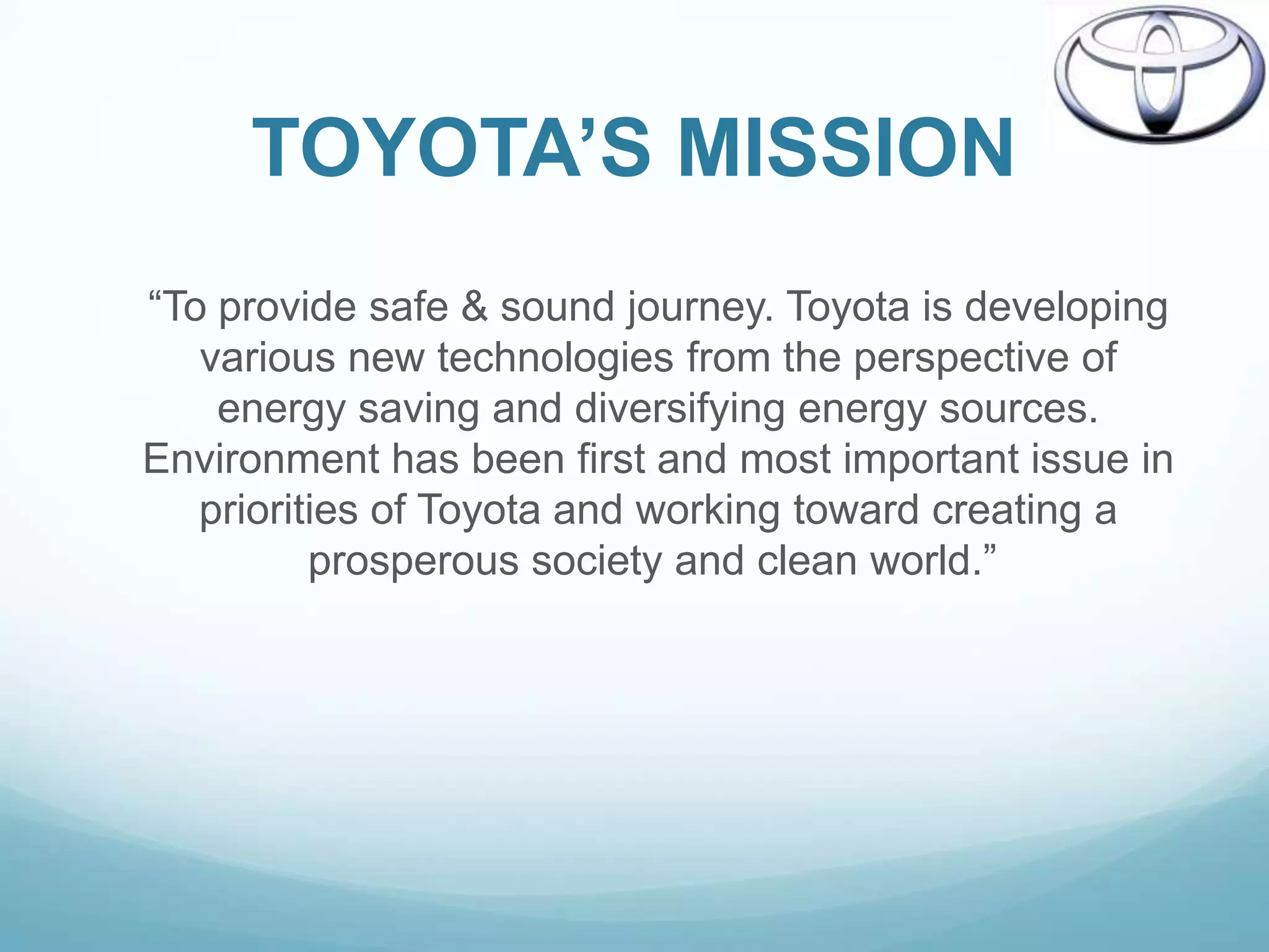 TOYOTA’S MISSION
“To provide safe & sound journey. Toyota is developing
   various new technologies from the perspective of
    energy saving and diversifying energy sources.
Environment has been first and most important issue in
   priorities of Toyota and working toward creating a
          prosperous society and clean world.”
 