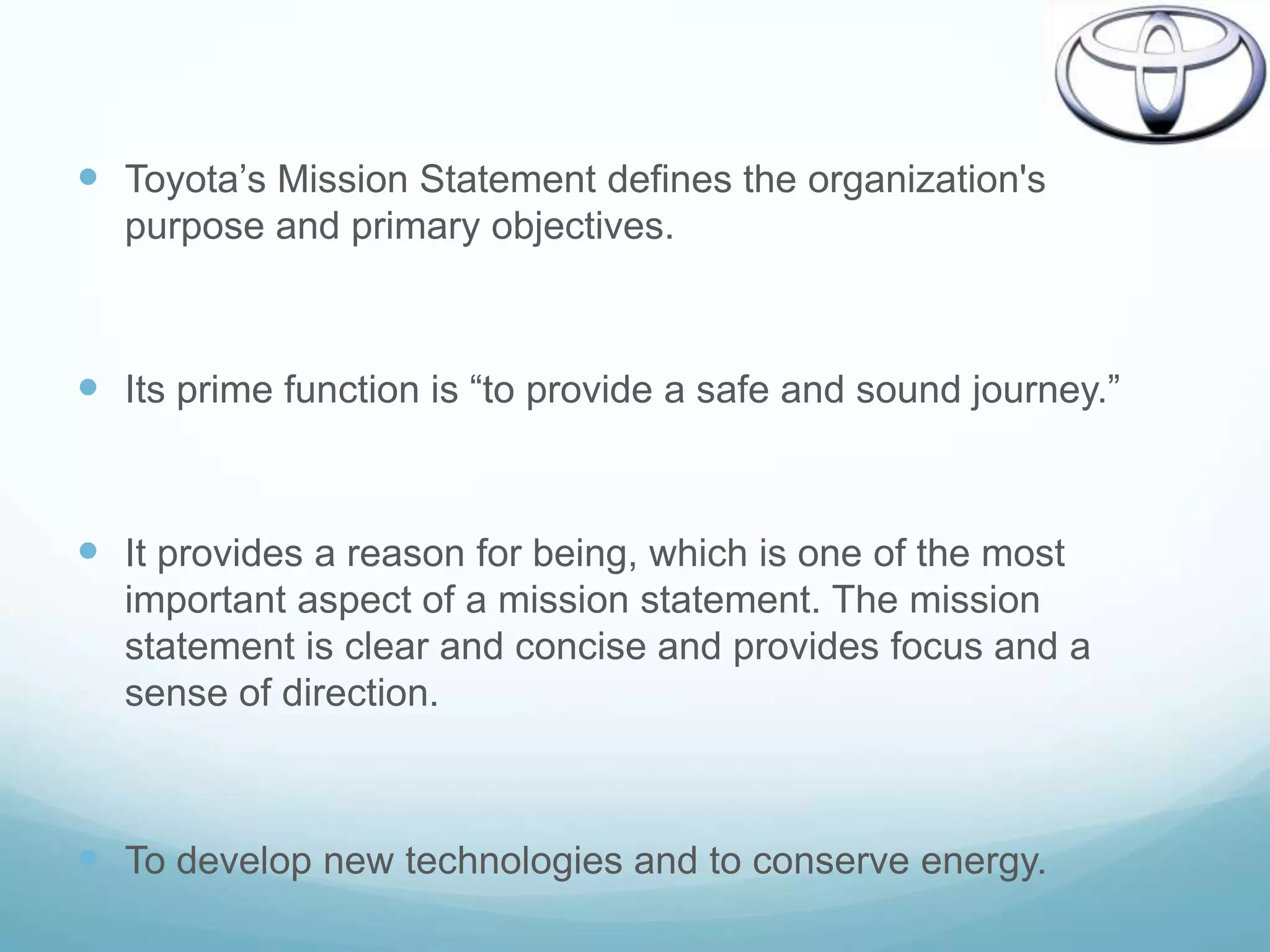  Toyota‟s Mission Statement defines the organization's
  purpose and primary objectives.



 Its prime function is “to provide a safe and sound journey.”


 It provides a reason for being, which is one of the most
  important aspect of a mission statement. The mission
  statement is clear and concise and provides focus and a
  sense of direction.



 To develop new technologies and to conserve energy.
 
