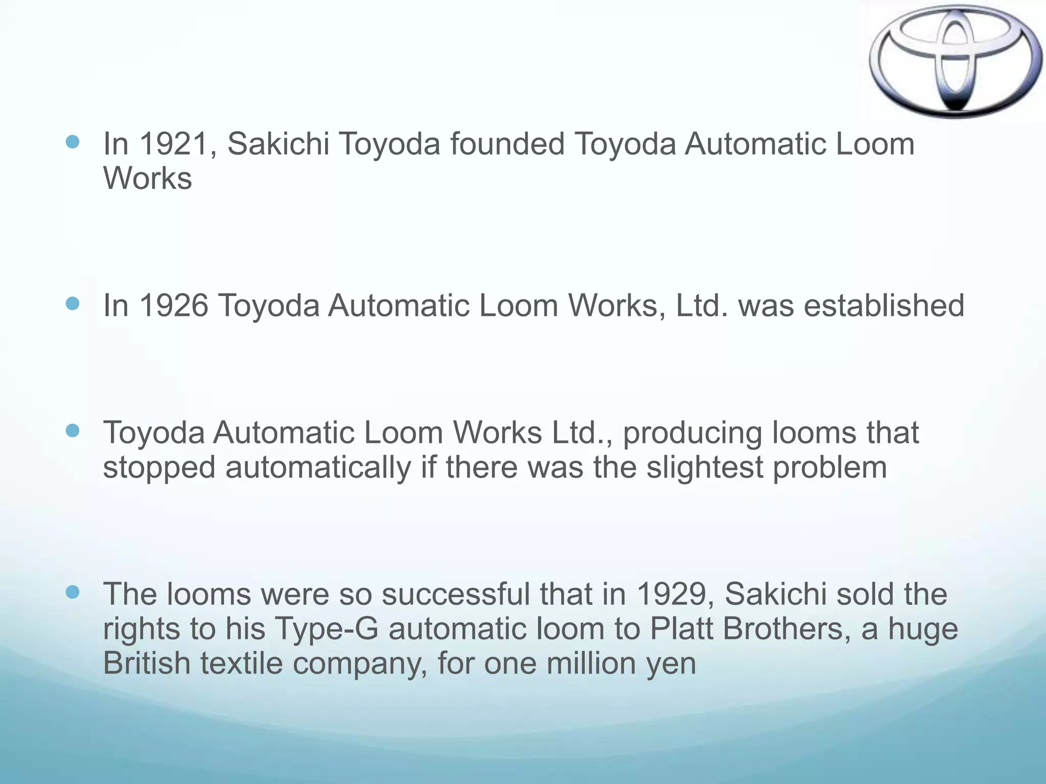  In 1921, Sakichi Toyoda founded Toyoda Automatic Loom
  Works


 In 1926 Toyoda Automatic Loom Works, Ltd. was established


 Toyoda Automatic Loom Works Ltd., producing looms that
  stopped automatically if there was the slightest problem


 The looms were so successful that in 1929, Sakichi sold the
  rights to his Type-G automatic loom to Platt Brothers, a huge
  British textile company, for one million yen
 