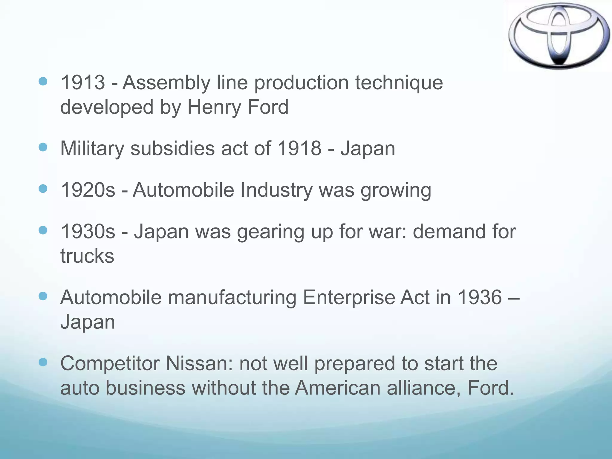  1913 - Assembly line production technique
  developed by Henry Ford

 Military subsidies act of 1918 - Japan
 1920s - Automobile Industry was growing
 1930s - Japan was gearing up for war: demand for
  trucks

 Automobile manufacturing Enterprise Act in 1936 –
  Japan

 Competitor Nissan: not well prepared to start the
  auto business without the American alliance, Ford.
 