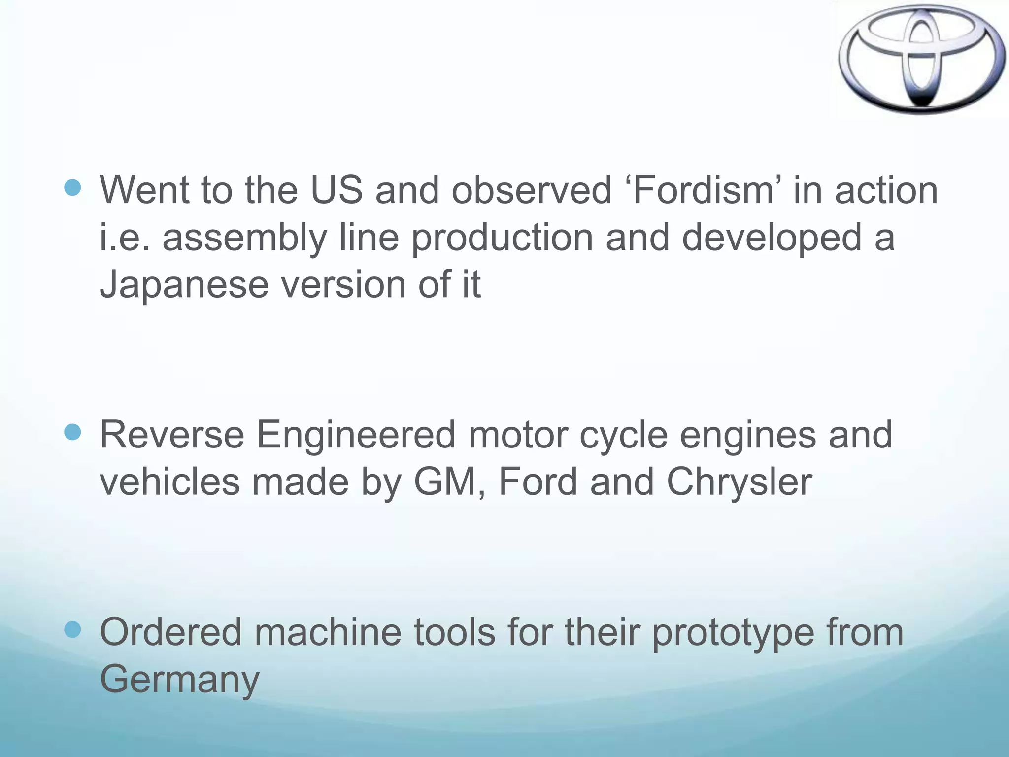  Went to the US and observed „Fordism‟ in action
  i.e. assembly line production and developed a
  Japanese version of it


 Reverse Engineered motor cycle engines and
  vehicles made by GM, Ford and Chrysler


 Ordered machine tools for their prototype from
  Germany
 