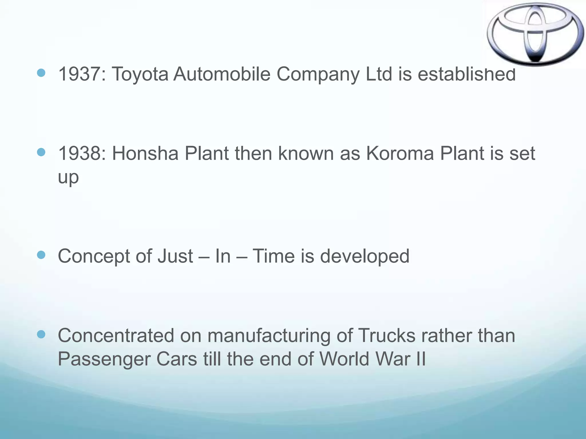  1937: Toyota Automobile Company Ltd is established


 1938: Honsha Plant then known as Koroma Plant is set
  up



 Concept of Just – In – Time is developed


 Concentrated on manufacturing of Trucks rather than
  Passenger Cars till the end of World War II
 
