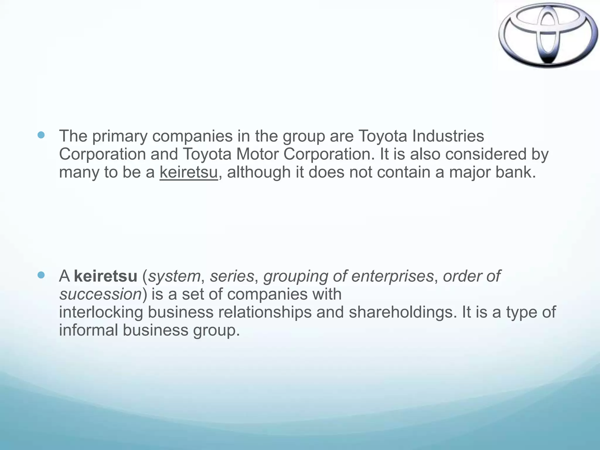  The primary companies in the group are Toyota Industries
   Corporation and Toyota Motor Corporation. It is also considered by
   many to be a keiretsu, although it does not contain a major bank.




 A keiretsu (system, series, grouping of enterprises, order of
   succession) is a set of companies with
   interlocking business relationships and shareholdings. It is a type of
   informal business group.
 