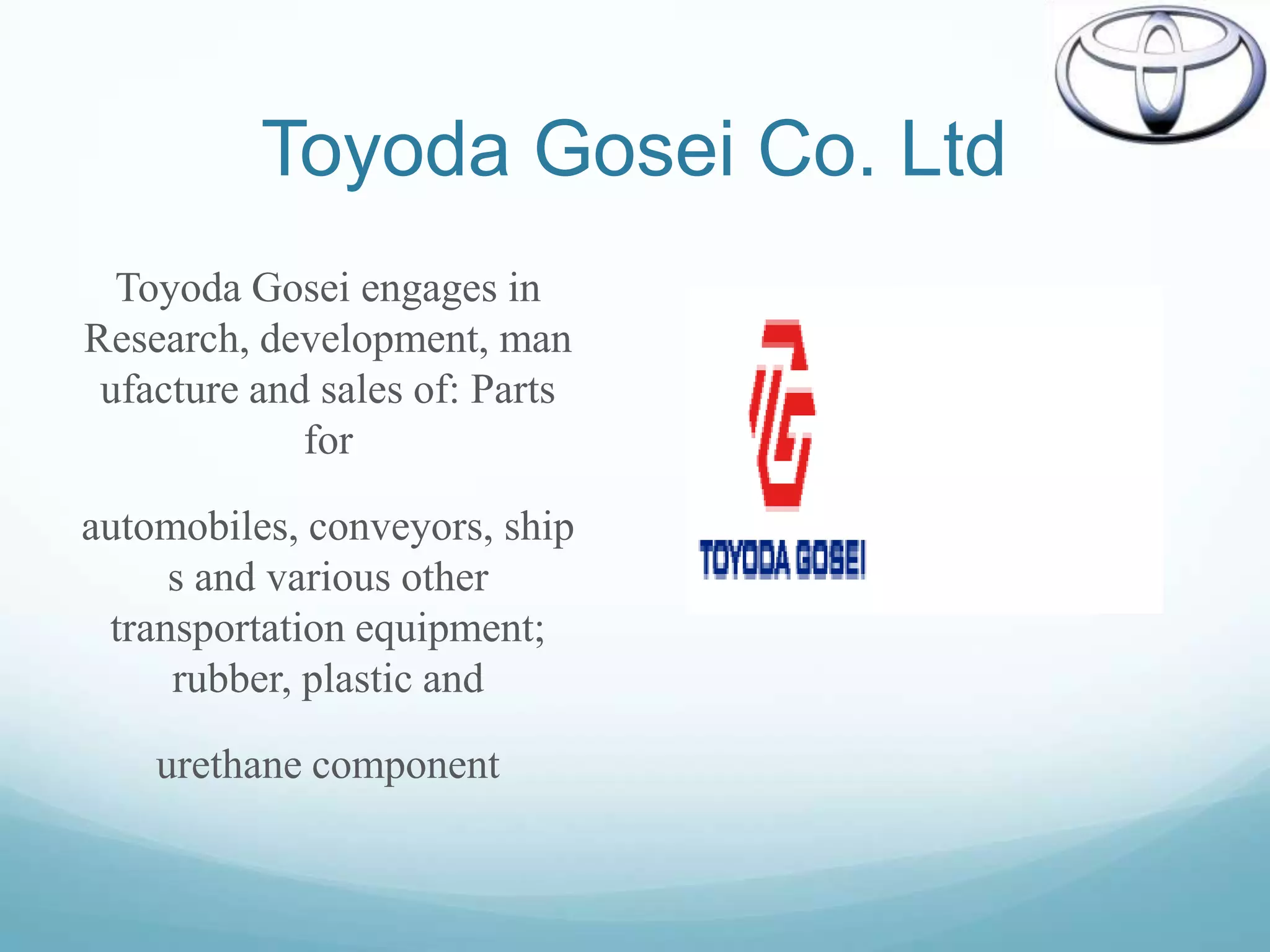 Toyoda Gosei Co. Ltd
  Toyoda Gosei engages in
Research, development, man
 ufacture and sales of: Parts
             for

automobiles, conveyors, ship
     s and various other
 transportation equipment;
     rubber, plastic and

    urethane component
 
