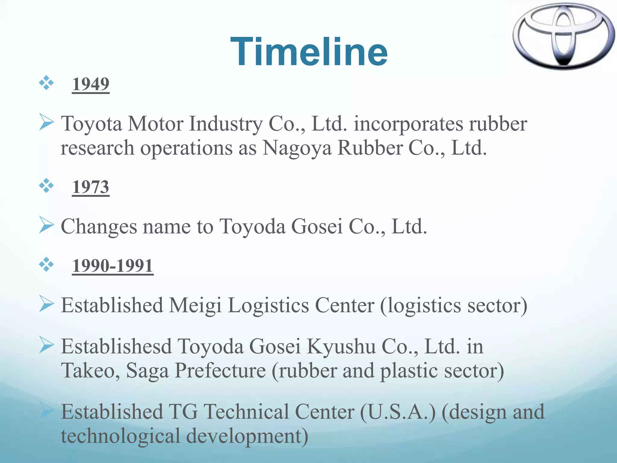 Timeline
 1949
 Toyota Motor Industry Co., Ltd. incorporates rubber
  research operations as Nagoya Rubber Co., Ltd.
 1973
 Changes name to Toyoda Gosei Co., Ltd.
 1990-1991
 Established Meigi Logistics Center (logistics sector)
 Establishesd Toyoda Gosei Kyushu Co., Ltd. in
  Takeo, Saga Prefecture (rubber and plastic sector)
 Established TG Technical Center (U.S.A.) (design and
  technological development)
 
