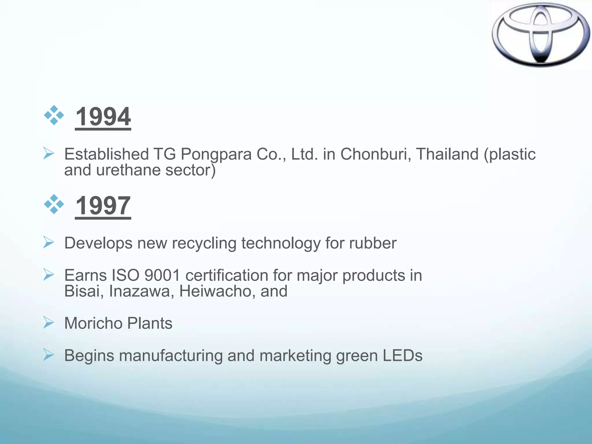  1994
 Established TG Pongpara Co., Ltd. in Chonburi, Thailand (plastic
   and urethane sector)

 1997
 Develops new recycling technology for rubber
 Earns ISO 9001 certification for major products in
   Bisai, Inazawa, Heiwacho, and
 Moricho Plants
 Begins manufacturing and marketing green LEDs
 