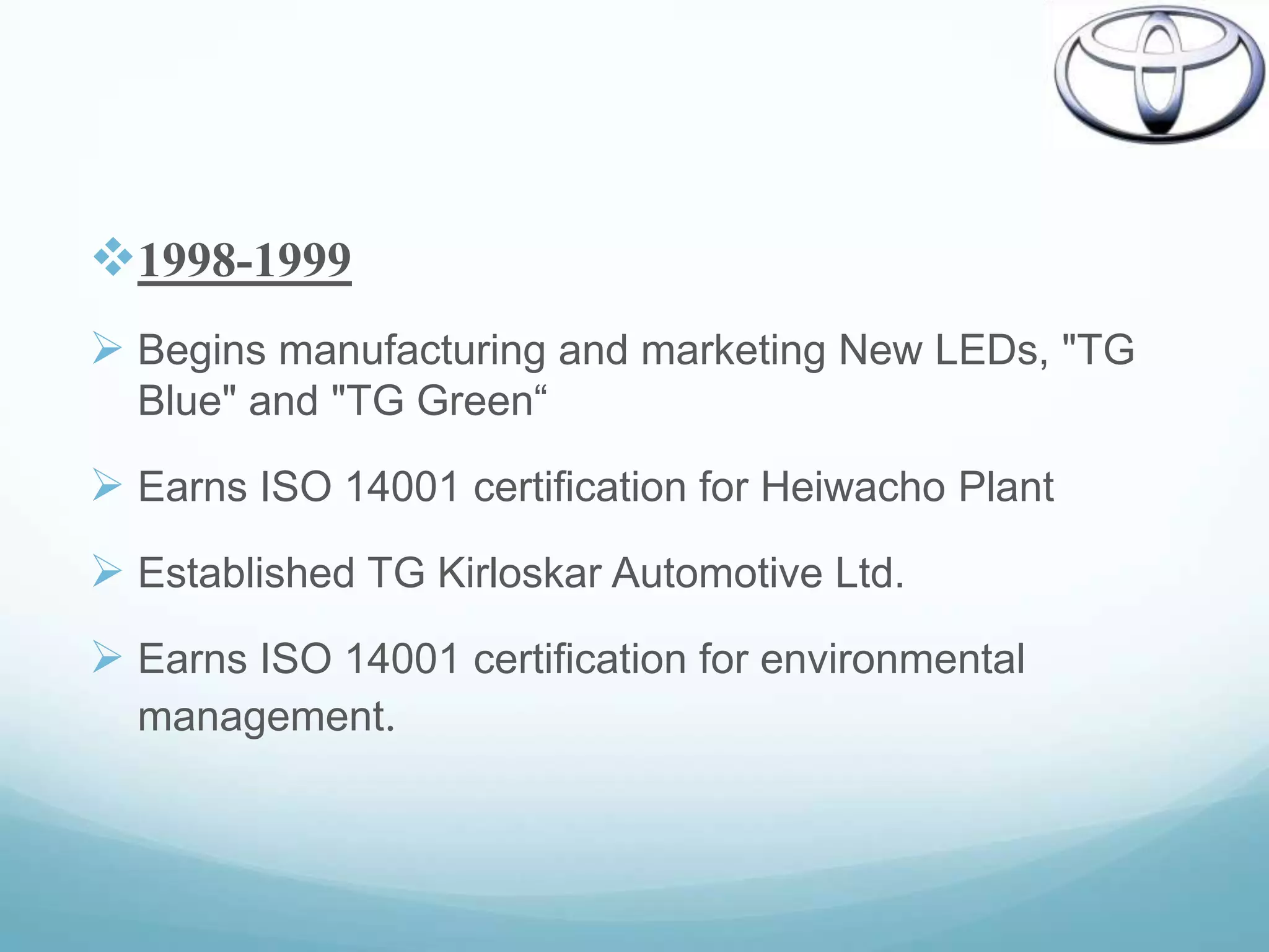 1998-1999
 Begins manufacturing and marketing New LEDs, "TG
  Blue" and "TG Green“

 Earns ISO 14001 certification for Heiwacho Plant
 Established TG Kirloskar Automotive Ltd.
 Earns ISO 14001 certification for environmental
  management.
 