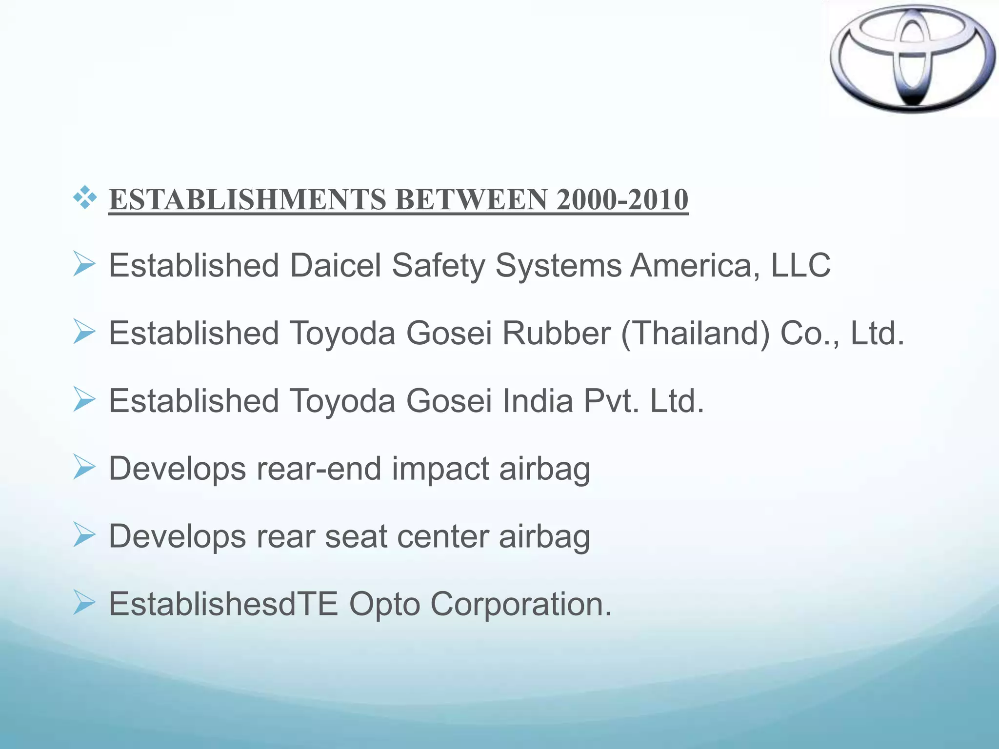  ESTABLISHMENTS BETWEEN 2000-2010

 Established Daicel Safety Systems America, LLC
 Established Toyoda Gosei Rubber (Thailand) Co., Ltd.
 Established Toyoda Gosei India Pvt. Ltd.
 Develops rear-end impact airbag
 Develops rear seat center airbag
 EstablishesdTE Opto Corporation.
 