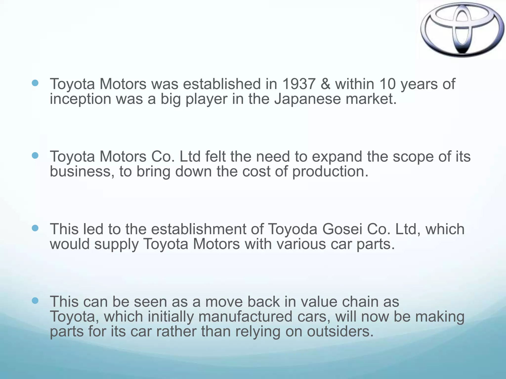  Toyota Motors was established in 1937 & within 10 years of
  inception was a big player in the Japanese market.


 Toyota Motors Co. Ltd felt the need to expand the scope of its
  business, to bring down the cost of production.


 This led to the establishment of Toyoda Gosei Co. Ltd, which
  would supply Toyota Motors with various car parts.


 This can be seen as a move back in value chain as
  Toyota, which initially manufactured cars, will now be making
  parts for its car rather than relying on outsiders.
 