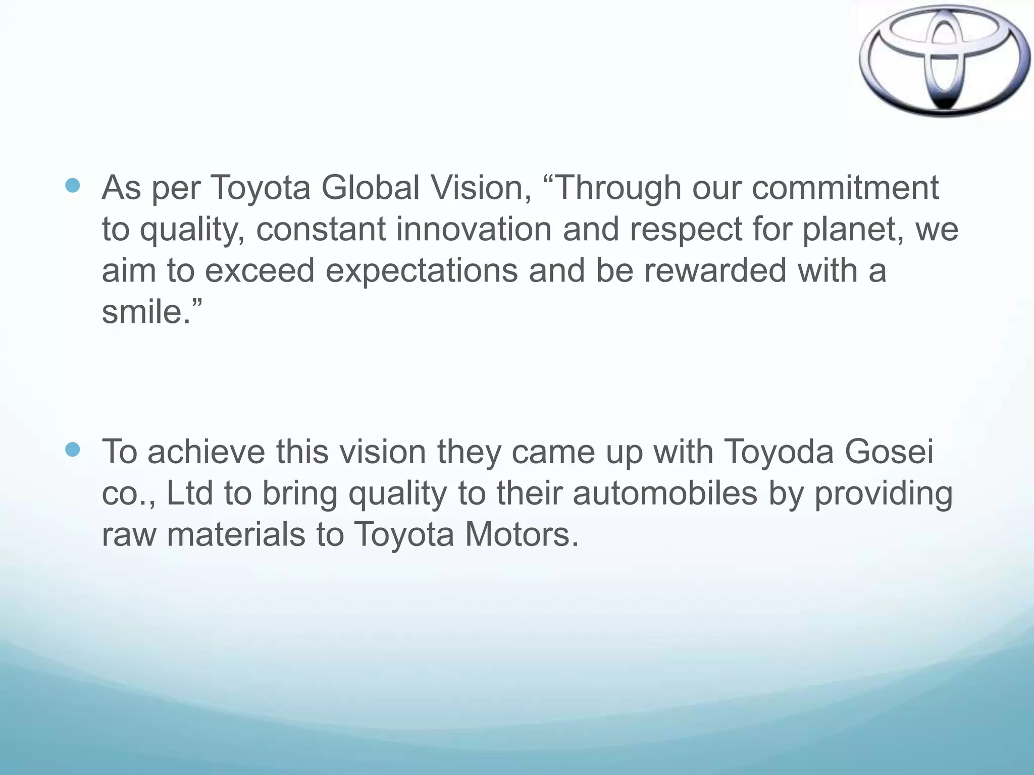  As per Toyota Global Vision, “Through our commitment
  to quality, constant innovation and respect for planet, we
  aim to exceed expectations and be rewarded with a
  smile.”



 To achieve this vision they came up with Toyoda Gosei
  co., Ltd to bring quality to their automobiles by providing
  raw materials to Toyota Motors.
 