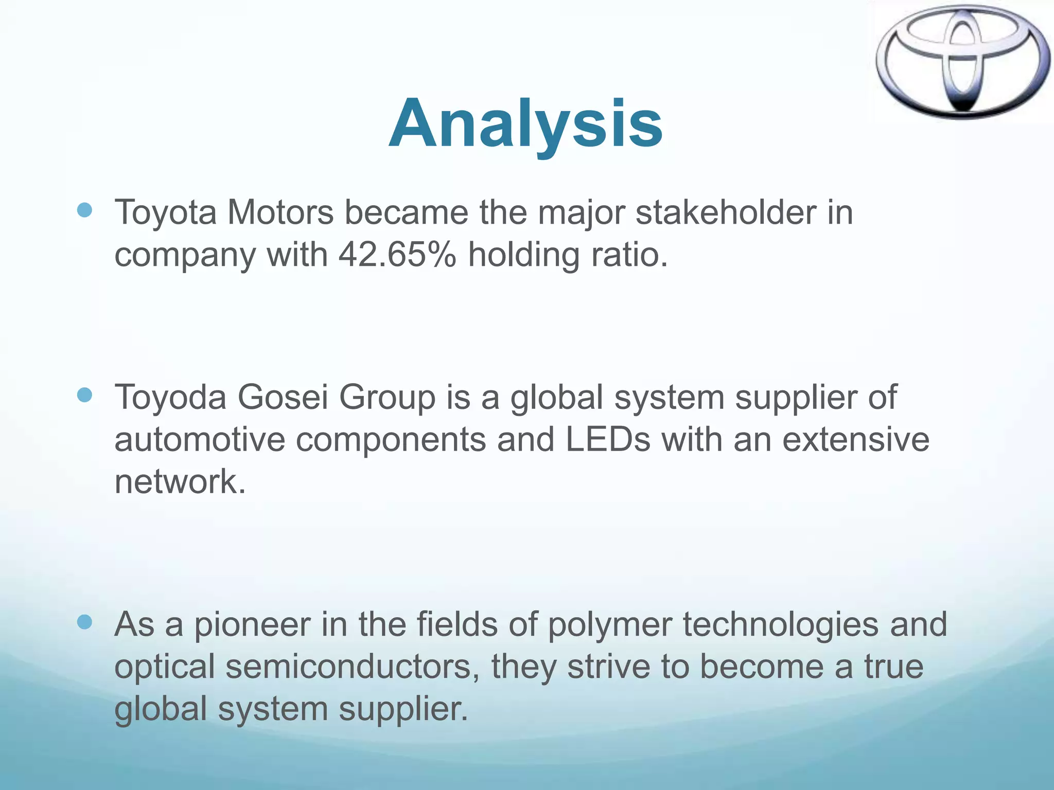 Analysis
 Toyota Motors became the major stakeholder in
  company with 42.65% holding ratio.



 Toyoda Gosei Group is a global system supplier of
  automotive components and LEDs with an extensive
  network.



 As a pioneer in the fields of polymer technologies and
  optical semiconductors, they strive to become a true
  global system supplier.
 