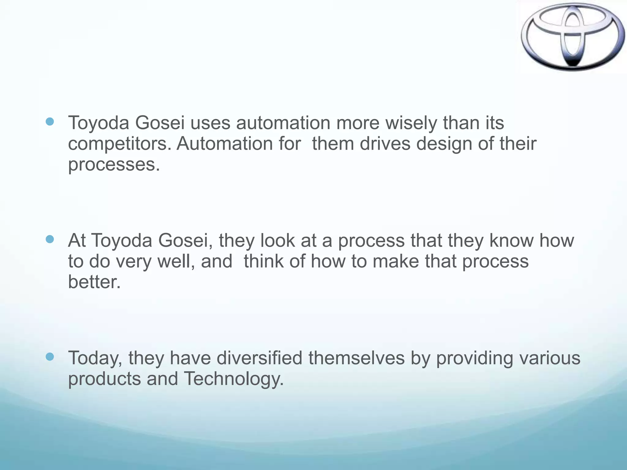  Toyoda Gosei uses automation more wisely than its
  competitors. Automation for them drives design of their
  processes.


 At Toyoda Gosei, they look at a process that they know how
  to do very well, and think of how to make that process
  better.


 Today, they have diversified themselves by providing various
  products and Technology.
 
