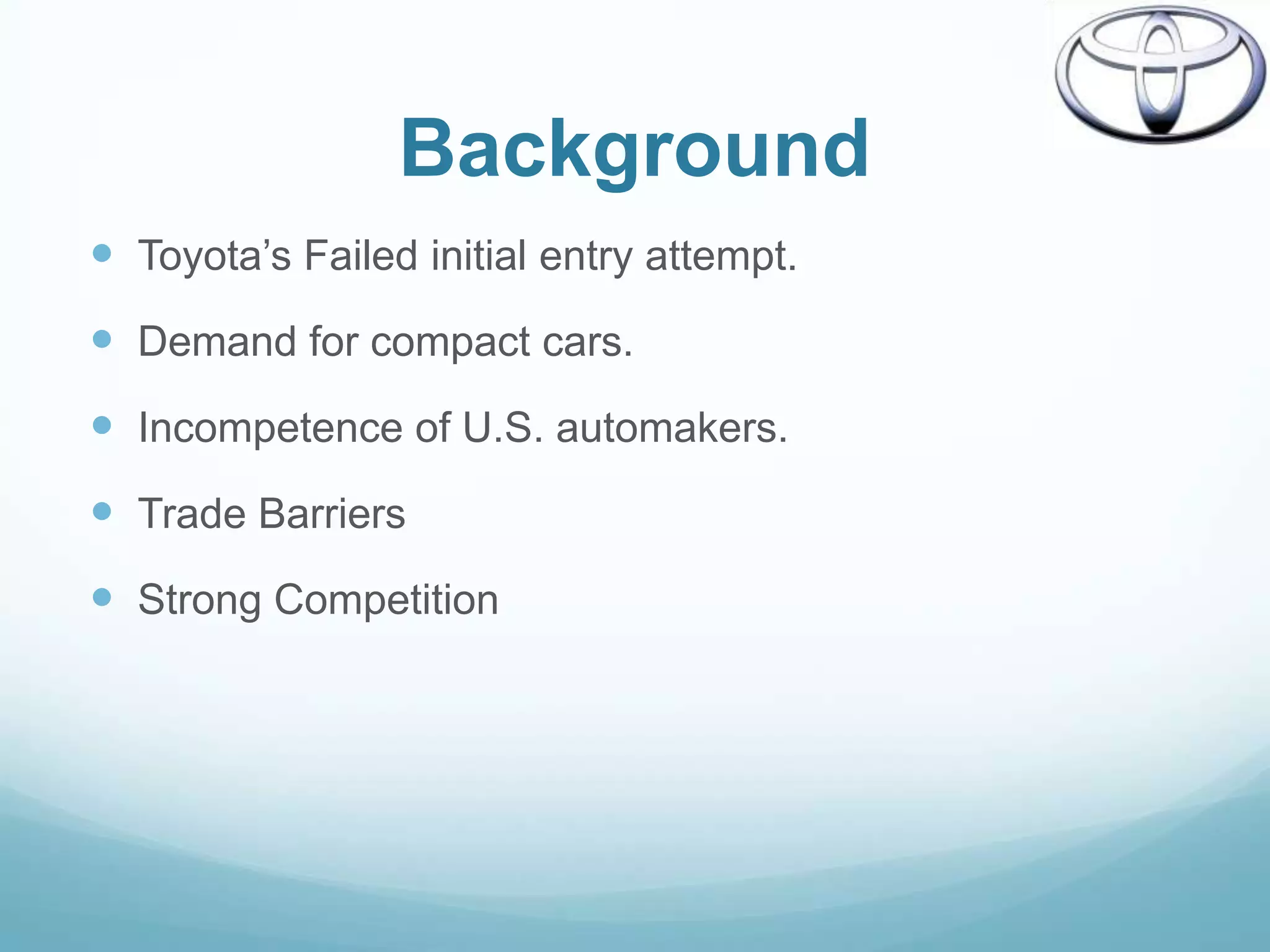 Background
 Toyota‟s Failed initial entry attempt.
 Demand for compact cars.
 Incompetence of U.S. automakers.
 Trade Barriers
 Strong Competition
 