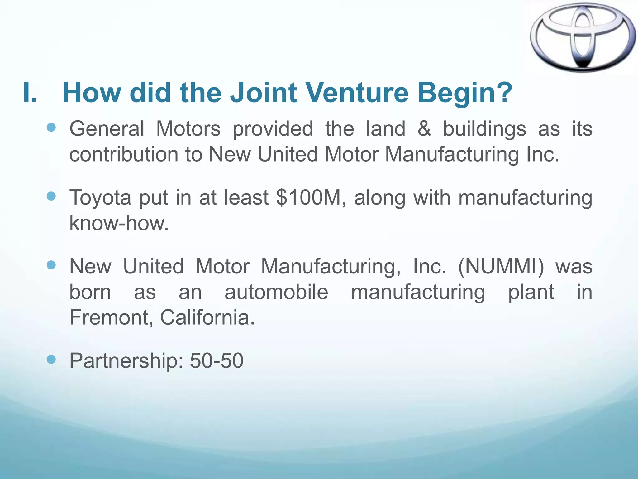 I. How did the Joint Venture Begin?
  General Motors provided the land & buildings as its
   contribution to New United Motor Manufacturing Inc.

  Toyota put in at least $100M, along with manufacturing
   know-how.

  New United Motor Manufacturing, Inc. (NUMMI) was
   born as an automobile        manufacturing   plant    in
   Fremont, California.

  Partnership: 50-50
 