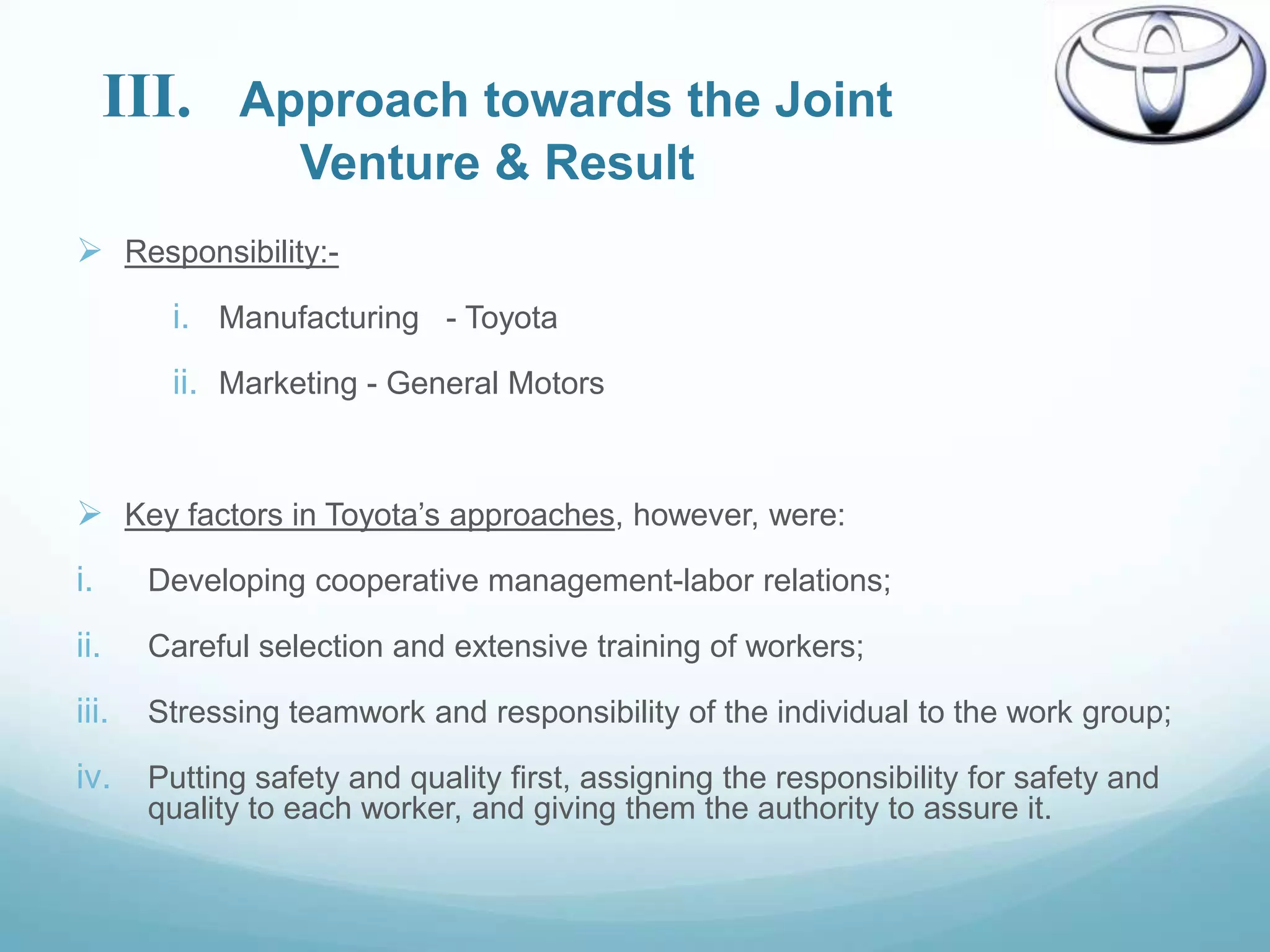 III.    Approach towards the Joint
                Venture & Result
 Responsibility:-
         i. Manufacturing - Toyota
         ii. Marketing - General Motors


 Key factors in Toyota‟s approaches, however, were:
i.      Developing cooperative management-labor relations;

ii.     Careful selection and extensive training of workers;

iii.    Stressing teamwork and responsibility of the individual to the work group;

iv.     Putting safety and quality first, assigning the responsibility for safety and
        quality to each worker, and giving them the authority to assure it.
 