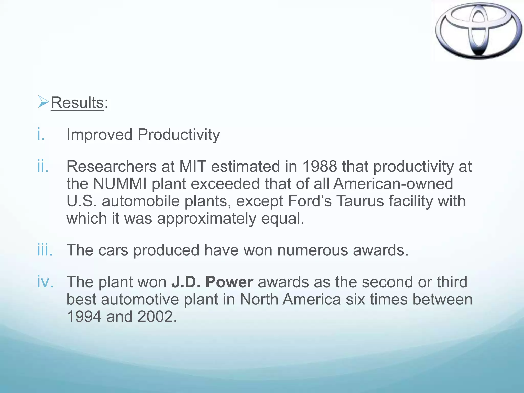 Results:
i.   Improved Productivity
ii. Researchers at MIT estimated in 1988 that productivity at
     the NUMMI plant exceeded that of all American-owned
     U.S. automobile plants, except Ford‟s Taurus facility with
     which it was approximately equal.
iii. The cars produced have won numerous awards.
iv. The plant won J.D. Power awards as the second or third
     best automotive plant in North America six times between
     1994 and 2002.
 