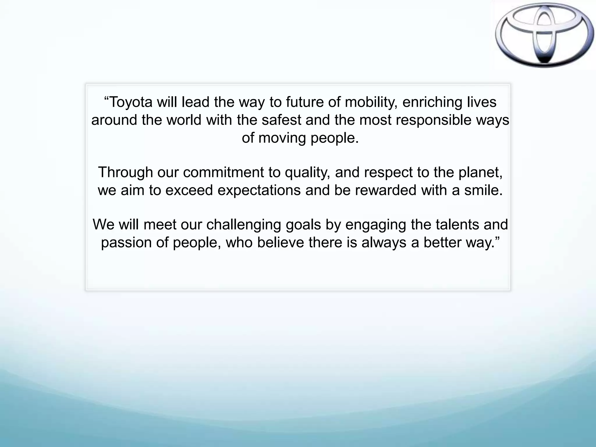 “Toyota will lead the way to future of mobility, enriching lives
around the world with the safest and the most responsible ways
                        of moving people.

 Through our commitment to quality, and respect to the planet,
 we aim to exceed expectations and be rewarded with a smile.

We will meet our challenging goals by engaging the talents and
 passion of people, who believe there is always a better way.”
 