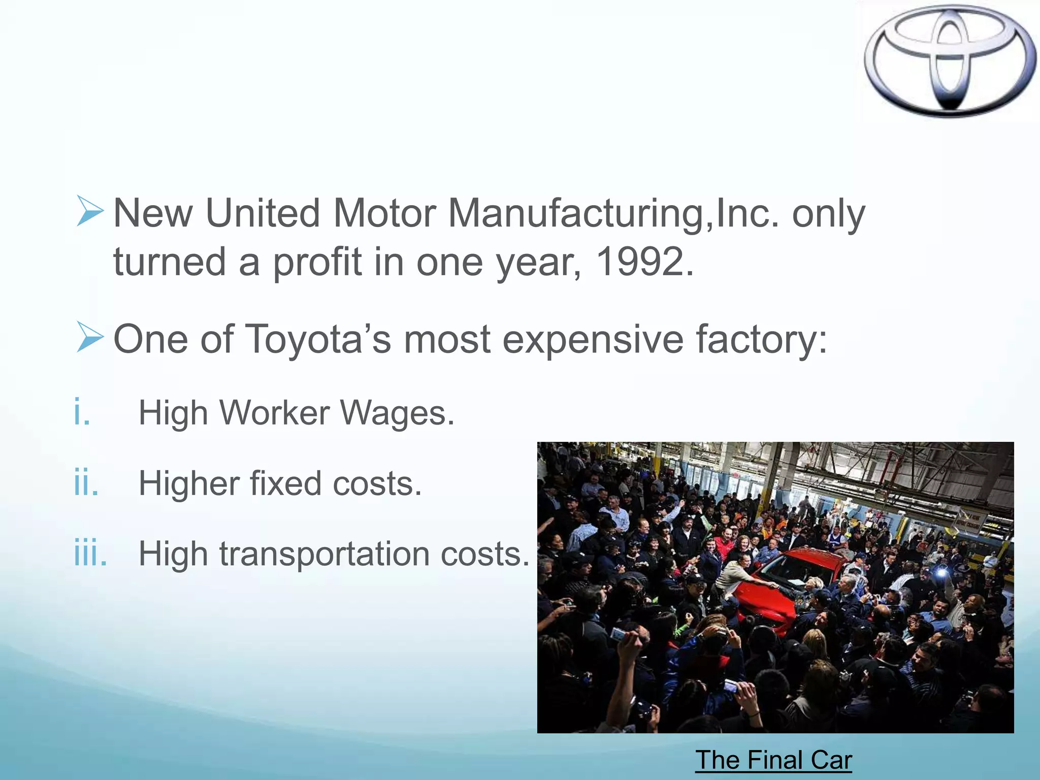  New United Motor Manufacturing,Inc. only
     turned a profit in one year, 1992.
 One of Toyota‟s most expensive factory:
i.    High Worker Wages.

ii. Higher fixed costs.
iii. High transportation costs.




                                      The Final Car
 