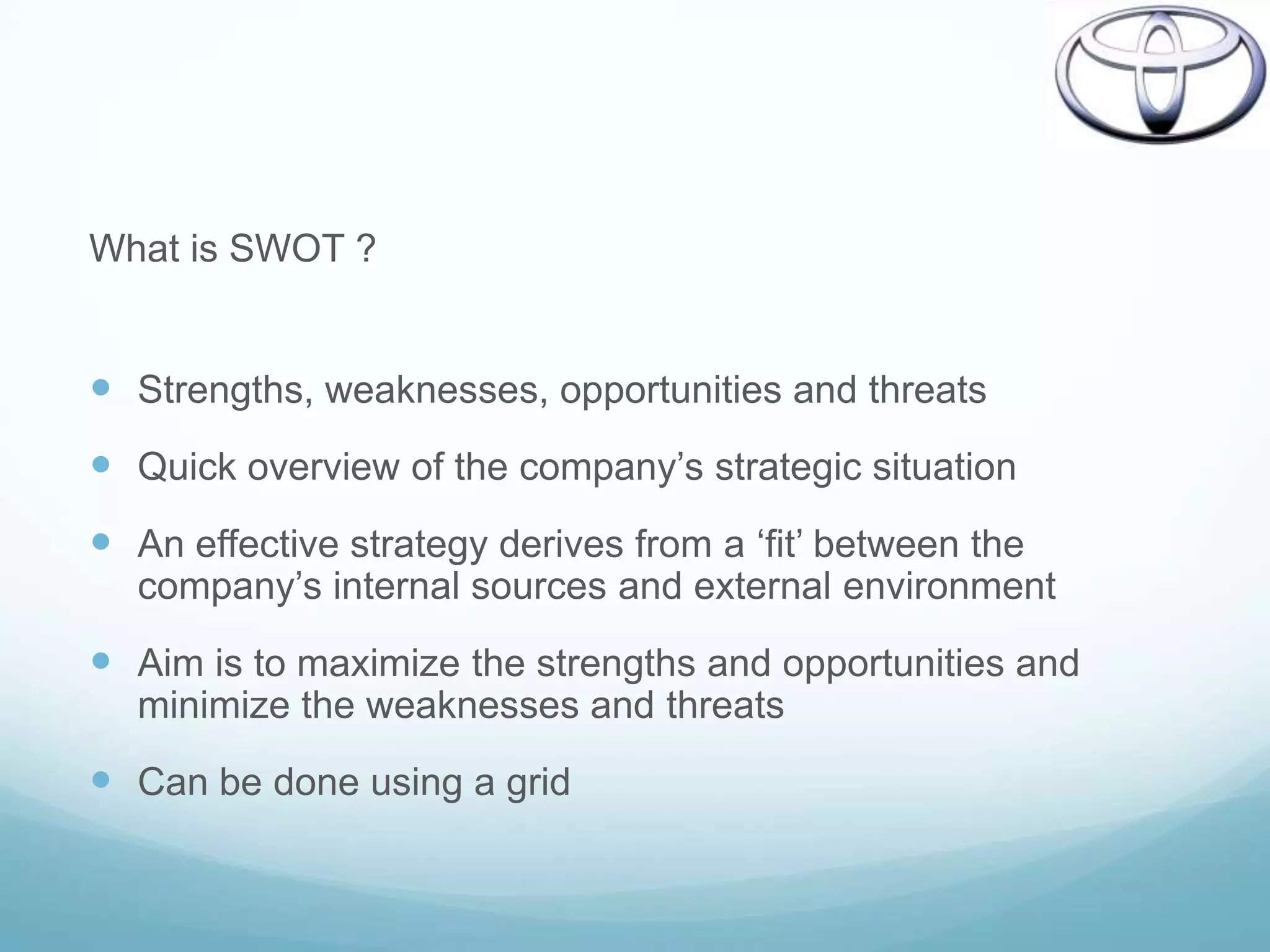 What is SWOT ?


 Strengths, weaknesses, opportunities and threats
 Quick overview of the company‟s strategic situation
 An effective strategy derives from a „fit‟ between the
  company‟s internal sources and external environment
 Aim is to maximize the strengths and opportunities and
  minimize the weaknesses and threats
 Can be done using a grid
 