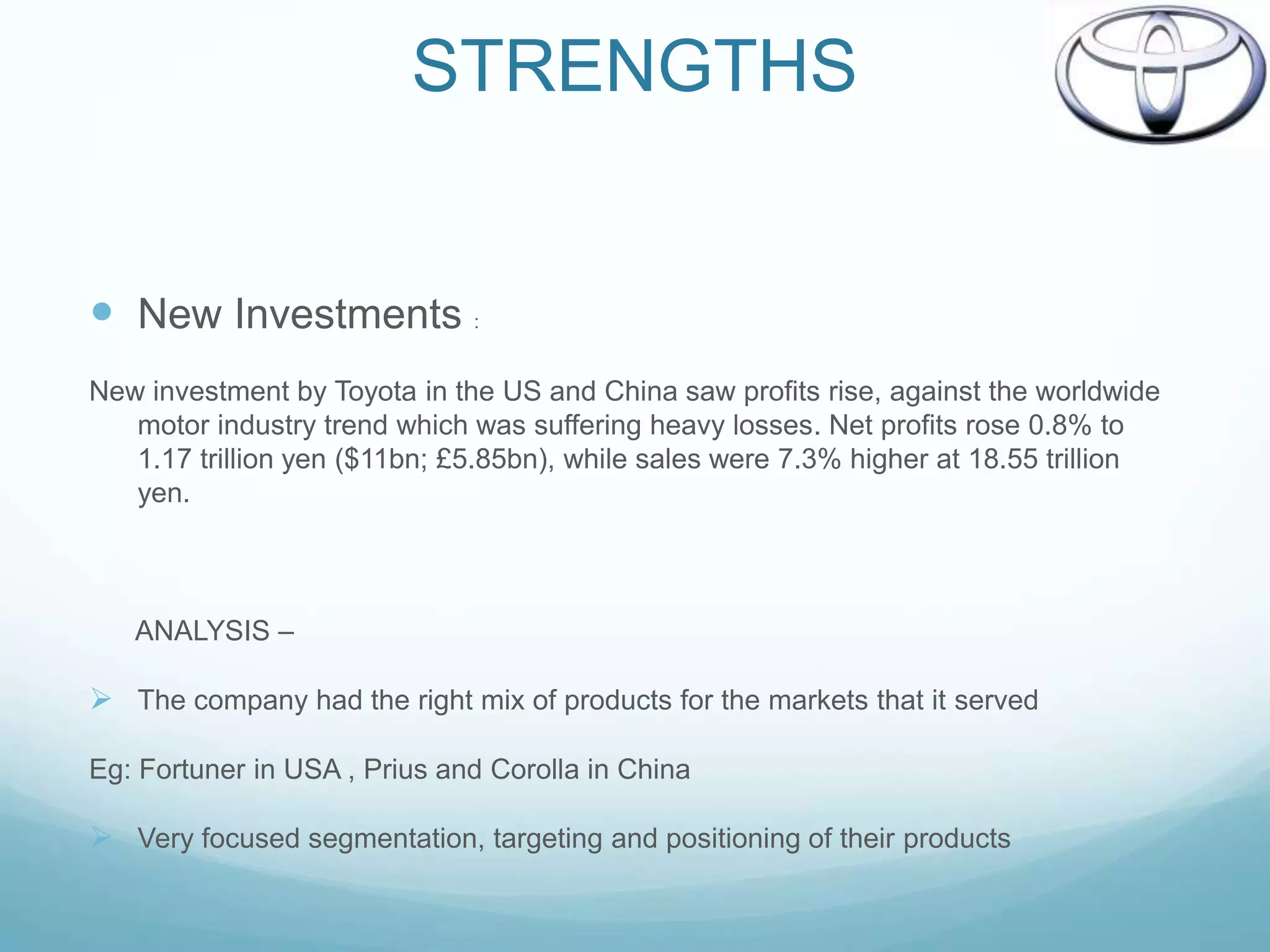 STRENGTHS


 New Investments :
New investment by Toyota in the US and China saw profits rise, against the worldwide
   motor industry trend which was suffering heavy losses. Net profits rose 0.8% to
   1.17 trillion yen ($11bn; £5.85bn), while sales were 7.3% higher at 18.55 trillion
   yen.



   ANALYSIS –

 The company had the right mix of products for the markets that it served

Eg: Fortuner in USA , Prius and Corolla in China

 Very focused segmentation, targeting and positioning of their products
 